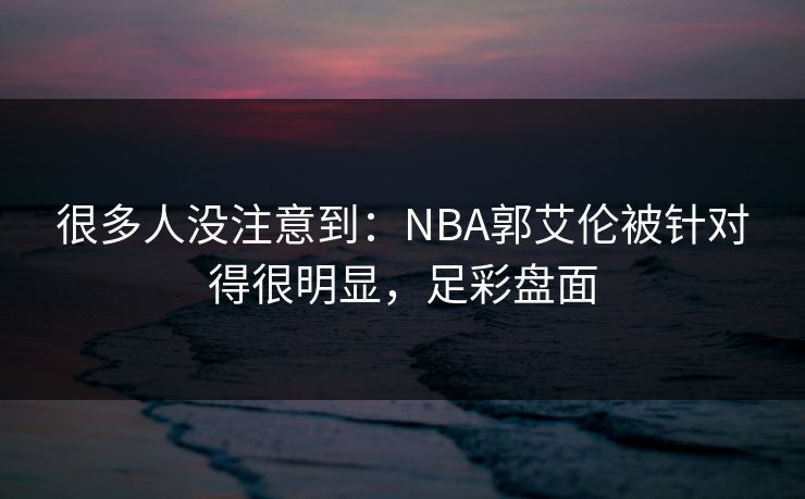 很多人没注意到：NBA郭艾伦被针对得很明显，足彩盘面