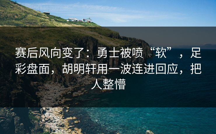 赛后风向变了：勇士被喷“软”，足彩盘面，胡明轩用一波连进回应，把人整懵