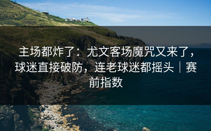 主场都炸了：尤文客场魔咒又来了，球迷直接破防，连老球迷都摇头｜赛前指数