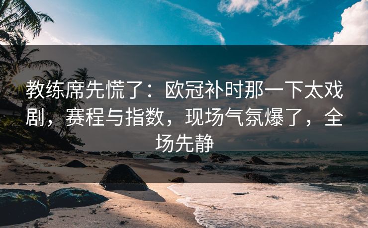 教练席先慌了：欧冠补时那一下太戏剧，赛程与指数，现场气氛爆了，全场先静