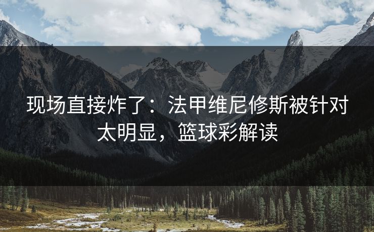 现场直接炸了：法甲维尼修斯被针对太明显，篮球彩解读