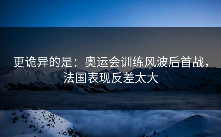 更诡异的是：奥运会训练风波后首战，法国表现反差太大