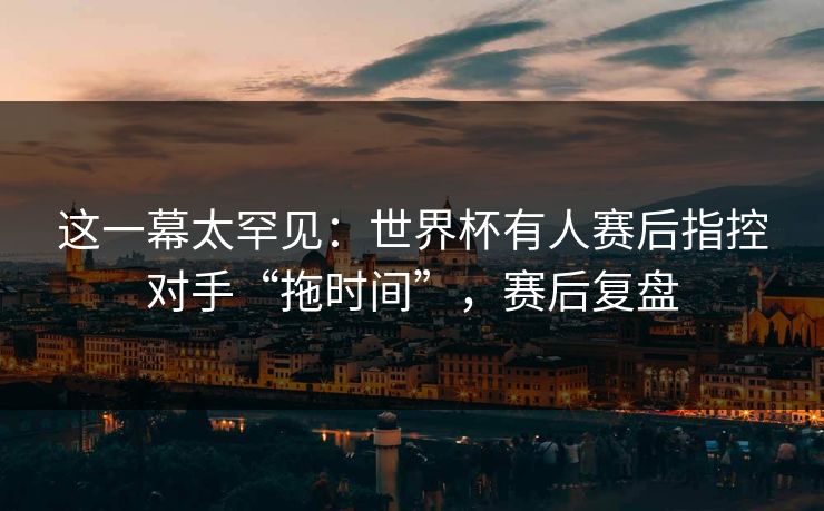 这一幕太罕见:世界杯有人赛后指控对手“拖时间”,赛后复盘 这一幕太罕见:世界杯有人赛后指控对手“拖时间”,赛后复盘
