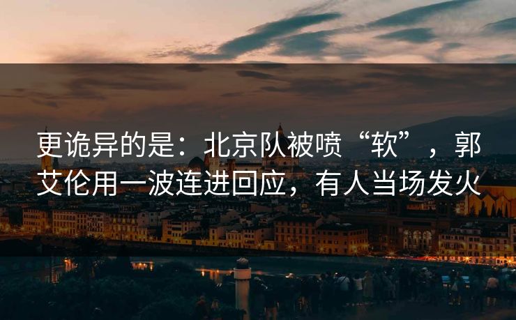 更诡异的是：北京队被喷“软”，郭艾伦用一波连进回应，有人当场发火
